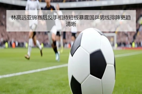 林高远亚锦赛后反手相持短板暴露国乒男线排阵更趋清晰
